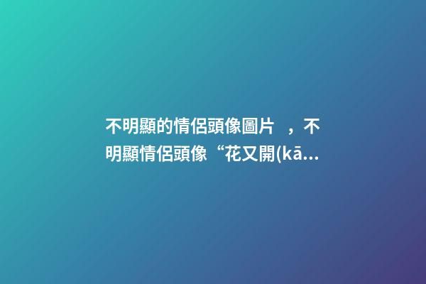 不明顯的情侶頭像圖片，不明顯情侶頭像“花又開(kāi)了